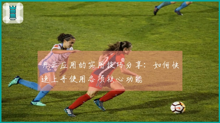 开云应用的实用技巧分享：如何快速上手使用各项核心功能